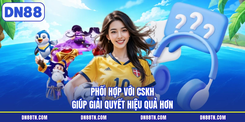 Phối hợp với CSKH giúp giải quyết hiệu quả hơn